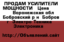 ПРОДАМ УСИЛИТЕЛИ МОЩНОСТИ › Цена ­ 35 000 - Воронежская обл., Бобровский р-н, Бобров г. Электро-Техника » Электроника   